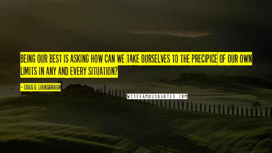 Craig D. Lounsbrough Quotes: Being our best is asking how can we take ourselves to the precipice of our own limits in any and every situation?