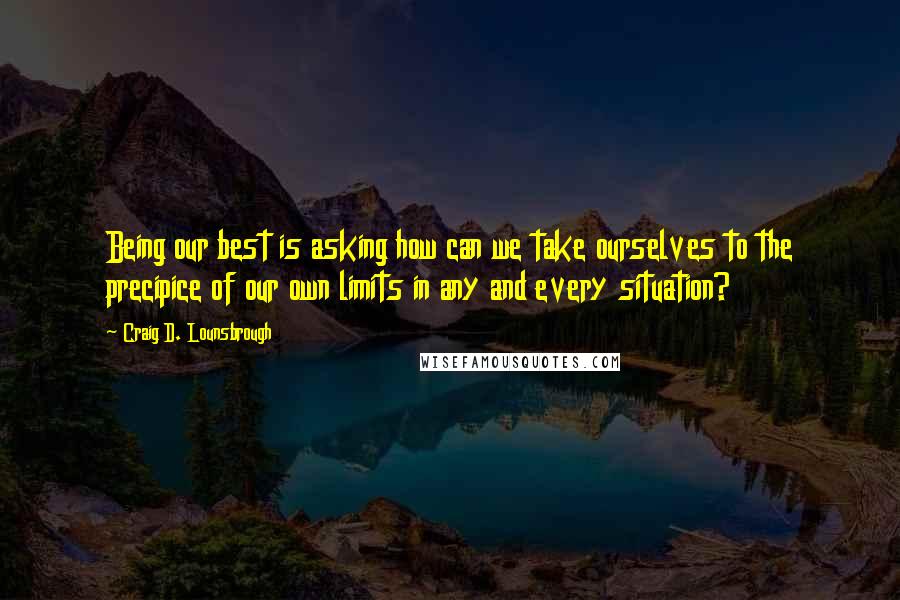 Craig D. Lounsbrough Quotes: Being our best is asking how can we take ourselves to the precipice of our own limits in any and every situation?