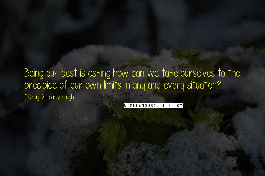 Craig D. Lounsbrough Quotes: Being our best is asking how can we take ourselves to the precipice of our own limits in any and every situation?