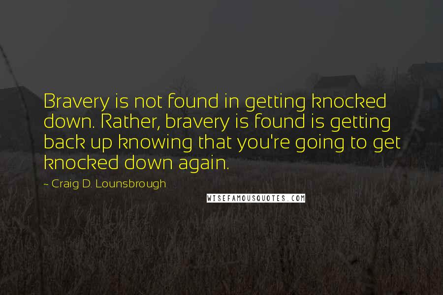 Craig D. Lounsbrough Quotes: Bravery is not found in getting knocked down. Rather, bravery is found is getting back up knowing that you're going to get knocked down again.