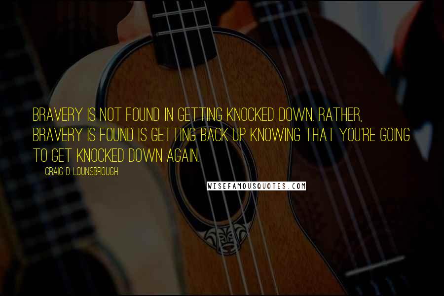 Craig D. Lounsbrough Quotes: Bravery is not found in getting knocked down. Rather, bravery is found is getting back up knowing that you're going to get knocked down again.