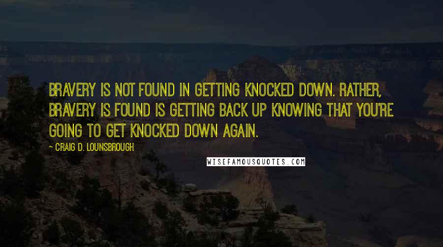 Craig D. Lounsbrough Quotes: Bravery is not found in getting knocked down. Rather, bravery is found is getting back up knowing that you're going to get knocked down again.