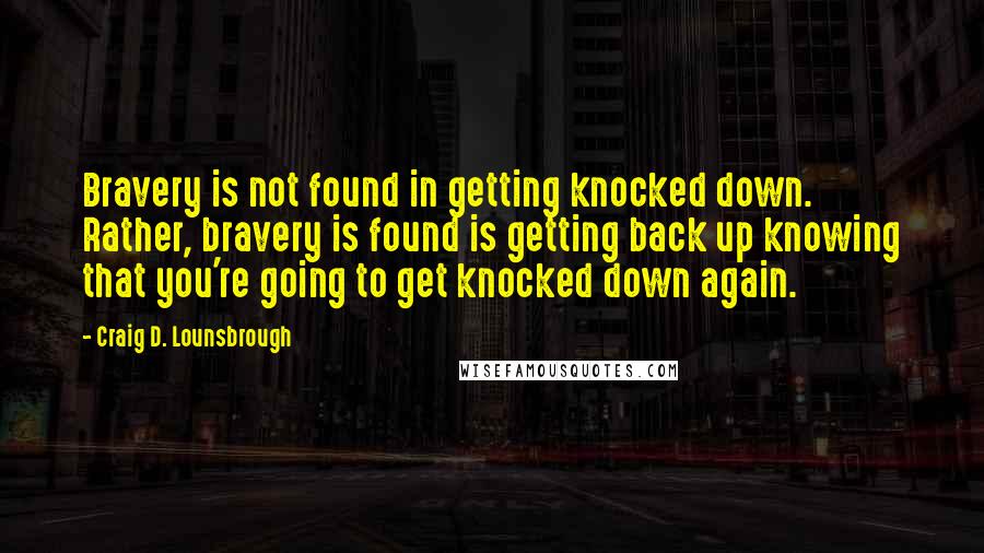 Craig D. Lounsbrough Quotes: Bravery is not found in getting knocked down. Rather, bravery is found is getting back up knowing that you're going to get knocked down again.