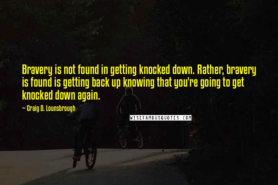 Craig D. Lounsbrough Quotes: Bravery is not found in getting knocked down. Rather, bravery is found is getting back up knowing that you're going to get knocked down again.