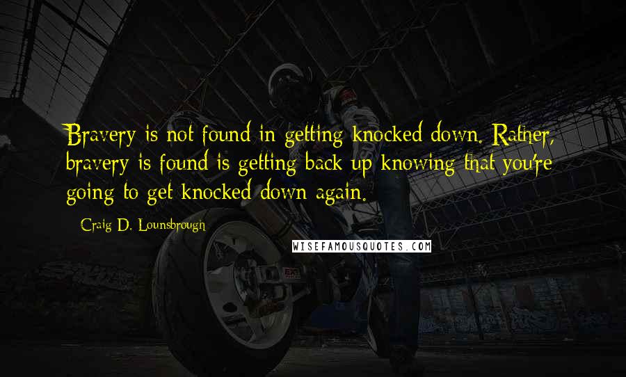 Craig D. Lounsbrough Quotes: Bravery is not found in getting knocked down. Rather, bravery is found is getting back up knowing that you're going to get knocked down again.