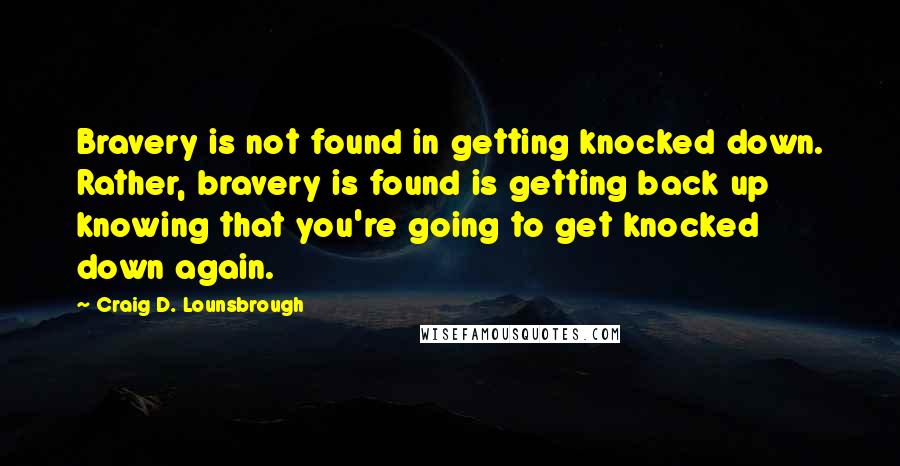 Craig D. Lounsbrough Quotes: Bravery is not found in getting knocked down. Rather, bravery is found is getting back up knowing that you're going to get knocked down again.