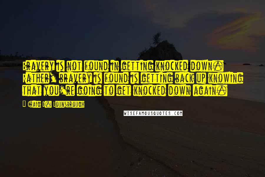 Craig D. Lounsbrough Quotes: Bravery is not found in getting knocked down. Rather, bravery is found is getting back up knowing that you're going to get knocked down again.