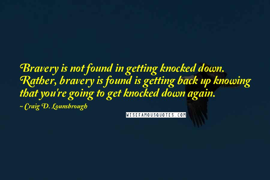 Craig D. Lounsbrough Quotes: Bravery is not found in getting knocked down. Rather, bravery is found is getting back up knowing that you're going to get knocked down again.