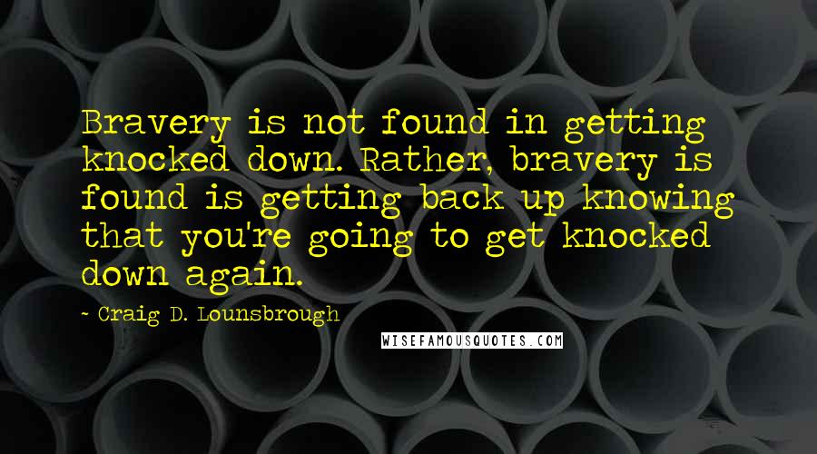 Craig D. Lounsbrough Quotes: Bravery is not found in getting knocked down. Rather, bravery is found is getting back up knowing that you're going to get knocked down again.