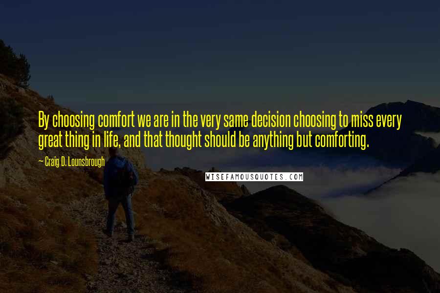 Craig D. Lounsbrough Quotes: By choosing comfort we are in the very same decision choosing to miss every great thing in life, and that thought should be anything but comforting.