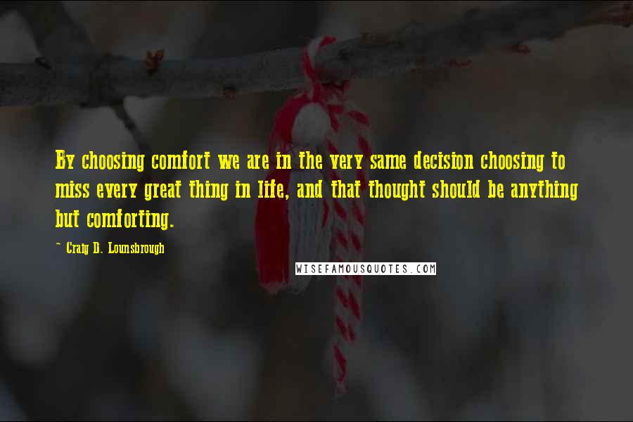 Craig D. Lounsbrough Quotes: By choosing comfort we are in the very same decision choosing to miss every great thing in life, and that thought should be anything but comforting.