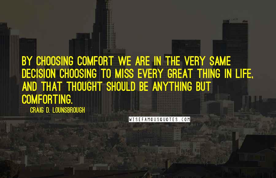 Craig D. Lounsbrough Quotes: By choosing comfort we are in the very same decision choosing to miss every great thing in life, and that thought should be anything but comforting.