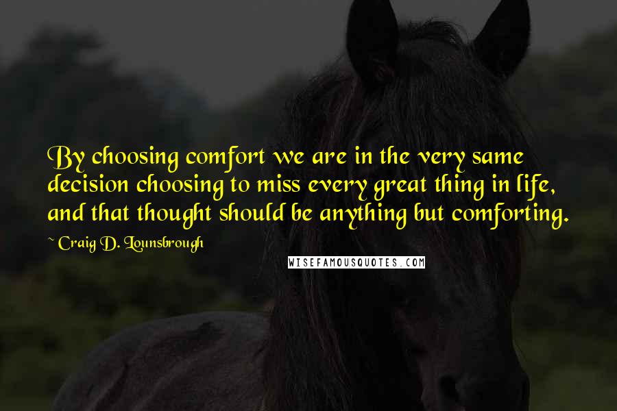 Craig D. Lounsbrough Quotes: By choosing comfort we are in the very same decision choosing to miss every great thing in life, and that thought should be anything but comforting.