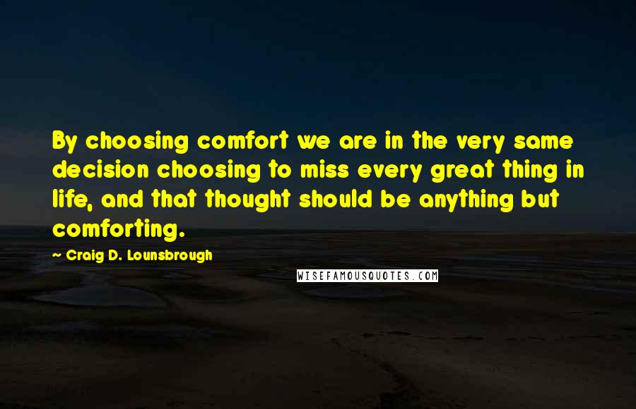 Craig D. Lounsbrough Quotes: By choosing comfort we are in the very same decision choosing to miss every great thing in life, and that thought should be anything but comforting.