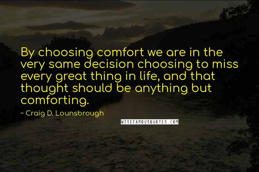 Craig D. Lounsbrough Quotes: By choosing comfort we are in the very same decision choosing to miss every great thing in life, and that thought should be anything but comforting.