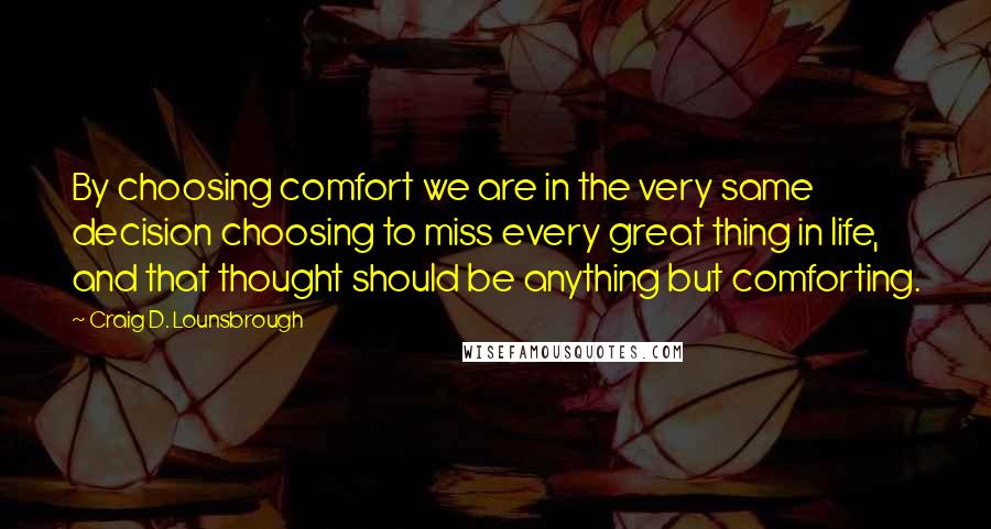 Craig D. Lounsbrough Quotes: By choosing comfort we are in the very same decision choosing to miss every great thing in life, and that thought should be anything but comforting.