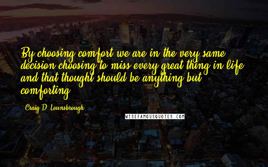 Craig D. Lounsbrough Quotes: By choosing comfort we are in the very same decision choosing to miss every great thing in life, and that thought should be anything but comforting.