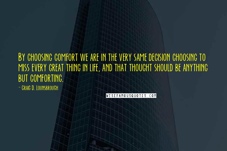 Craig D. Lounsbrough Quotes: By choosing comfort we are in the very same decision choosing to miss every great thing in life, and that thought should be anything but comforting.