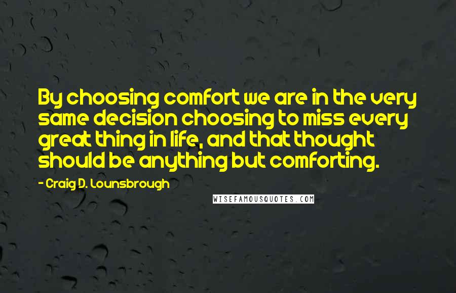 Craig D. Lounsbrough Quotes: By choosing comfort we are in the very same decision choosing to miss every great thing in life, and that thought should be anything but comforting.