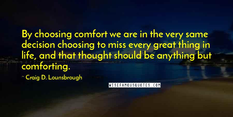 Craig D. Lounsbrough Quotes: By choosing comfort we are in the very same decision choosing to miss every great thing in life, and that thought should be anything but comforting.