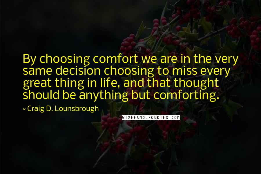 Craig D. Lounsbrough Quotes: By choosing comfort we are in the very same decision choosing to miss every great thing in life, and that thought should be anything but comforting.