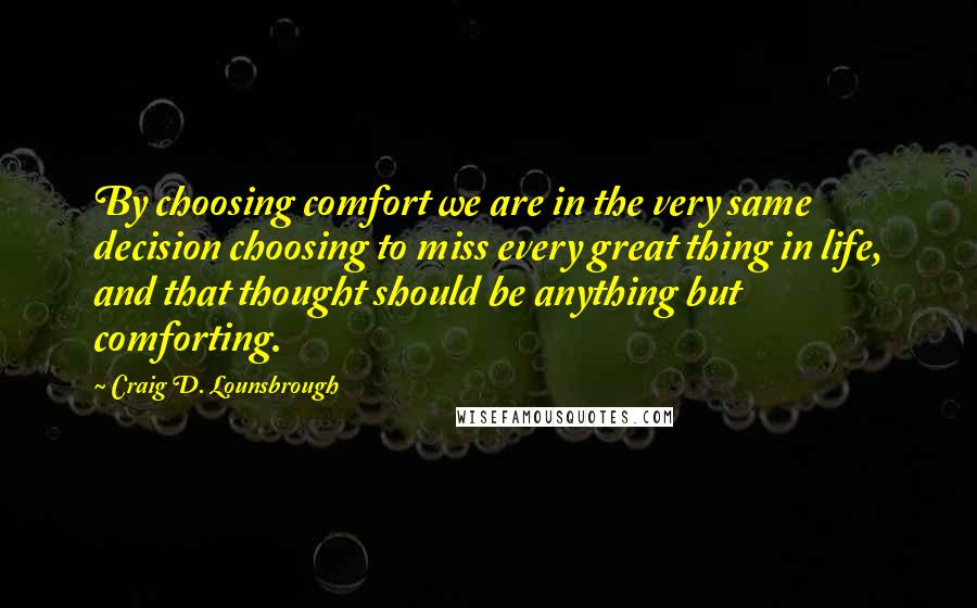 Craig D. Lounsbrough Quotes: By choosing comfort we are in the very same decision choosing to miss every great thing in life, and that thought should be anything but comforting.