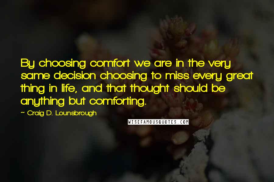 Craig D. Lounsbrough Quotes: By choosing comfort we are in the very same decision choosing to miss every great thing in life, and that thought should be anything but comforting.