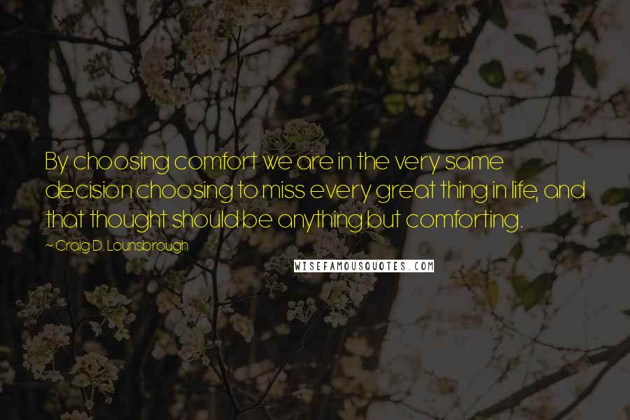 Craig D. Lounsbrough Quotes: By choosing comfort we are in the very same decision choosing to miss every great thing in life, and that thought should be anything but comforting.