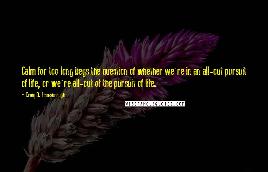 Craig D. Lounsbrough Quotes: Calm for too long begs the question of whether we're in an all-out pursuit of life, or we're all-out of the pursuit of life.