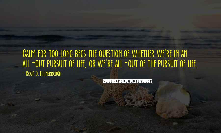 Craig D. Lounsbrough Quotes: Calm for too long begs the question of whether we're in an all-out pursuit of life, or we're all-out of the pursuit of life.