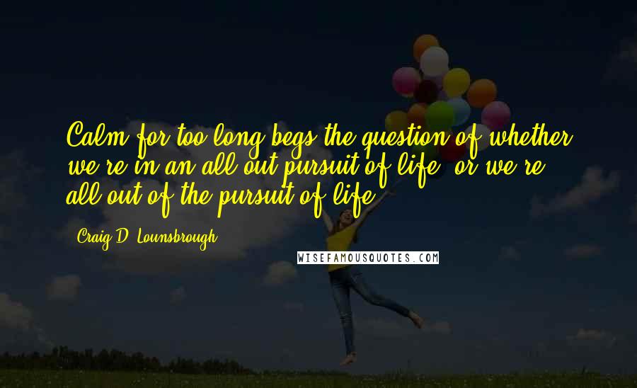 Craig D. Lounsbrough Quotes: Calm for too long begs the question of whether we're in an all-out pursuit of life, or we're all-out of the pursuit of life.