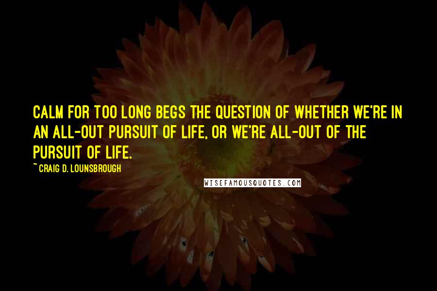 Craig D. Lounsbrough Quotes: Calm for too long begs the question of whether we're in an all-out pursuit of life, or we're all-out of the pursuit of life.