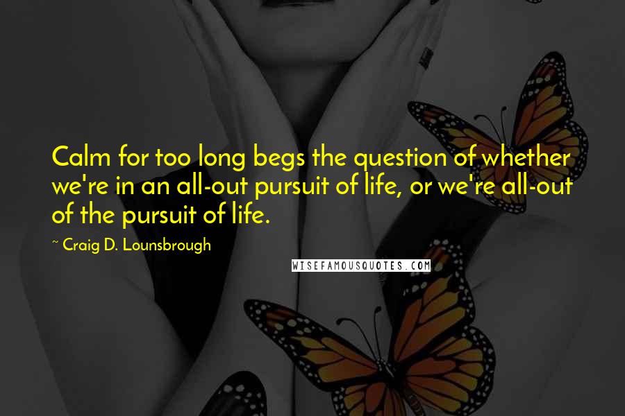 Craig D. Lounsbrough Quotes: Calm for too long begs the question of whether we're in an all-out pursuit of life, or we're all-out of the pursuit of life.