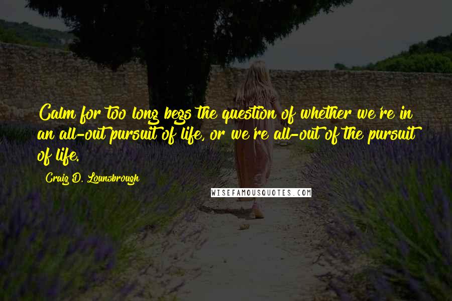 Craig D. Lounsbrough Quotes: Calm for too long begs the question of whether we're in an all-out pursuit of life, or we're all-out of the pursuit of life.