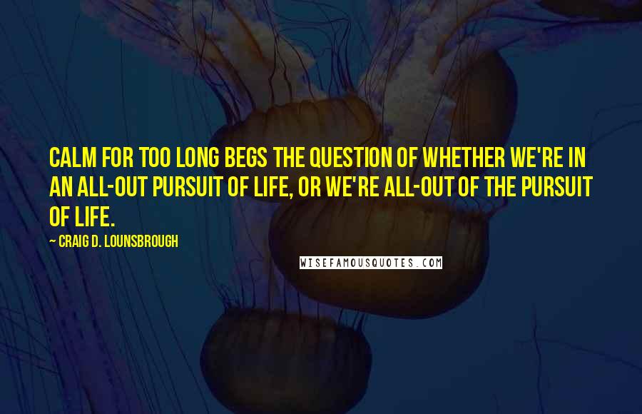 Craig D. Lounsbrough Quotes: Calm for too long begs the question of whether we're in an all-out pursuit of life, or we're all-out of the pursuit of life.