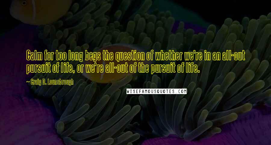 Craig D. Lounsbrough Quotes: Calm for too long begs the question of whether we're in an all-out pursuit of life, or we're all-out of the pursuit of life.