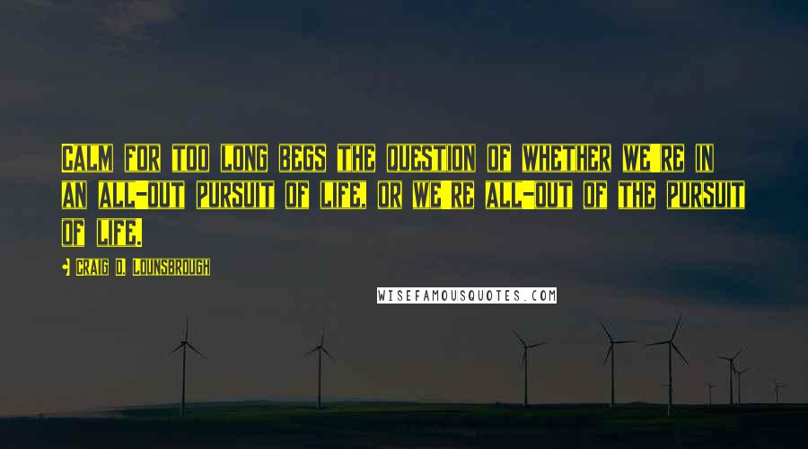 Craig D. Lounsbrough Quotes: Calm for too long begs the question of whether we're in an all-out pursuit of life, or we're all-out of the pursuit of life.