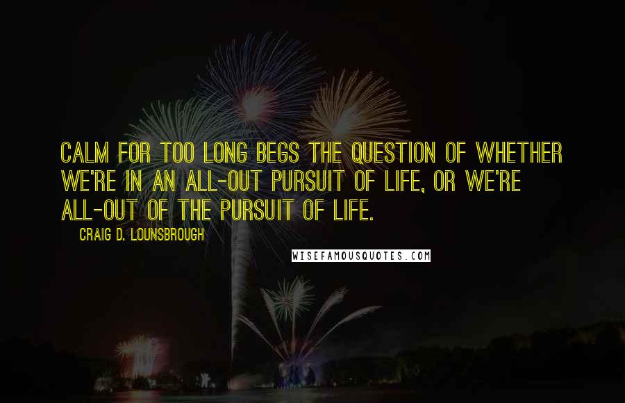 Craig D. Lounsbrough Quotes: Calm for too long begs the question of whether we're in an all-out pursuit of life, or we're all-out of the pursuit of life.