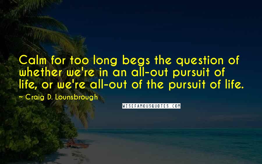 Craig D. Lounsbrough Quotes: Calm for too long begs the question of whether we're in an all-out pursuit of life, or we're all-out of the pursuit of life.