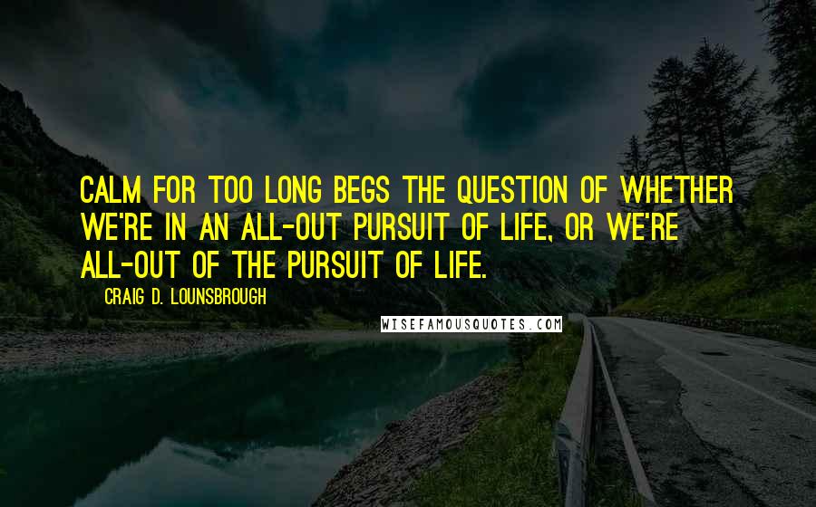 Craig D. Lounsbrough Quotes: Calm for too long begs the question of whether we're in an all-out pursuit of life, or we're all-out of the pursuit of life.