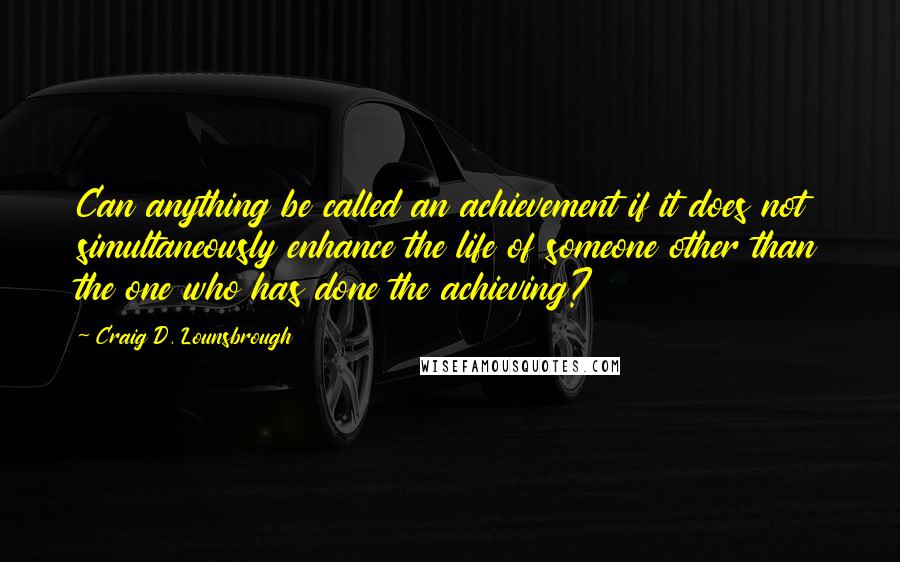 Craig D. Lounsbrough Quotes: Can anything be called an achievement if it does not simultaneously enhance the life of someone other than the one who has done the achieving?