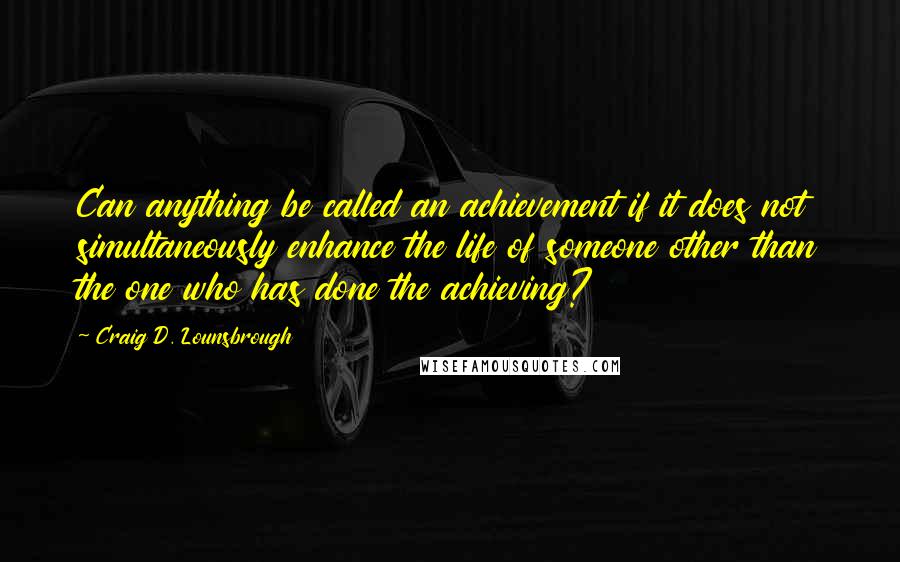 Craig D. Lounsbrough Quotes: Can anything be called an achievement if it does not simultaneously enhance the life of someone other than the one who has done the achieving?