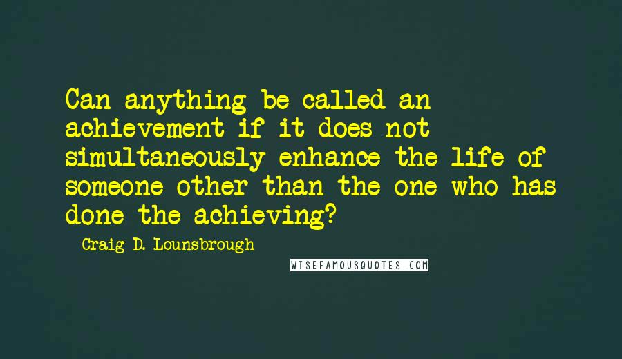 Craig D. Lounsbrough Quotes: Can anything be called an achievement if it does not simultaneously enhance the life of someone other than the one who has done the achieving?