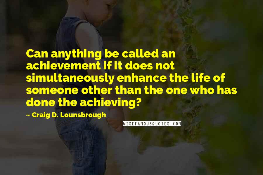 Craig D. Lounsbrough Quotes: Can anything be called an achievement if it does not simultaneously enhance the life of someone other than the one who has done the achieving?