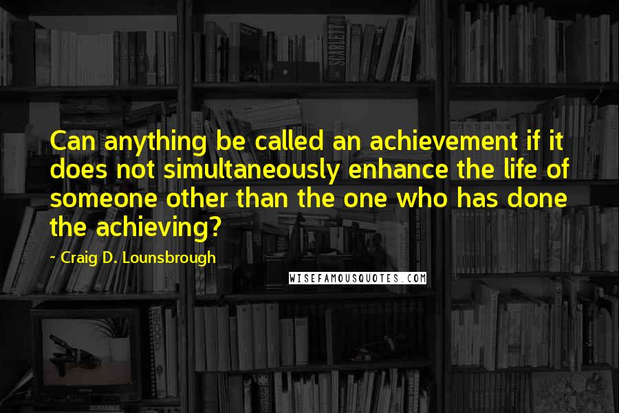 Craig D. Lounsbrough Quotes: Can anything be called an achievement if it does not simultaneously enhance the life of someone other than the one who has done the achieving?