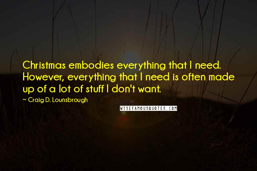 Craig D. Lounsbrough Quotes: Christmas embodies everything that I need. However, everything that I need is often made up of a lot of stuff I don't want.