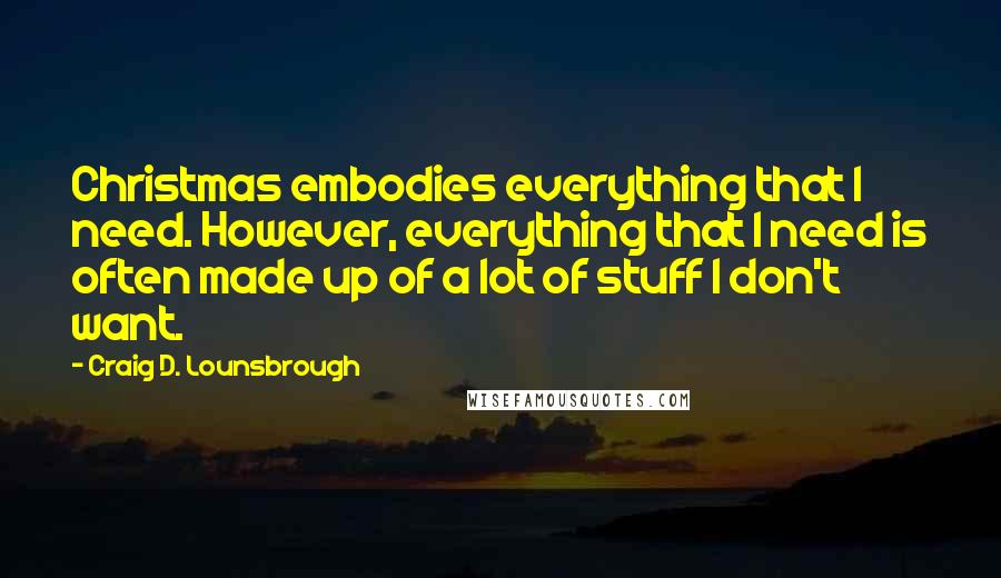Craig D. Lounsbrough Quotes: Christmas embodies everything that I need. However, everything that I need is often made up of a lot of stuff I don't want.