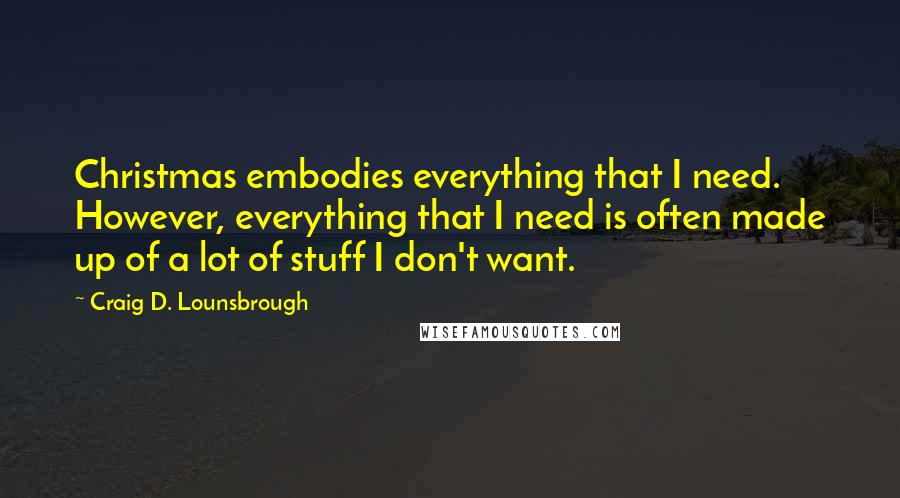 Craig D. Lounsbrough Quotes: Christmas embodies everything that I need. However, everything that I need is often made up of a lot of stuff I don't want.