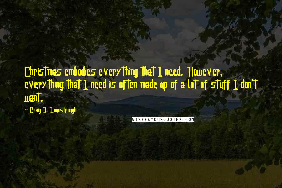 Craig D. Lounsbrough Quotes: Christmas embodies everything that I need. However, everything that I need is often made up of a lot of stuff I don't want.