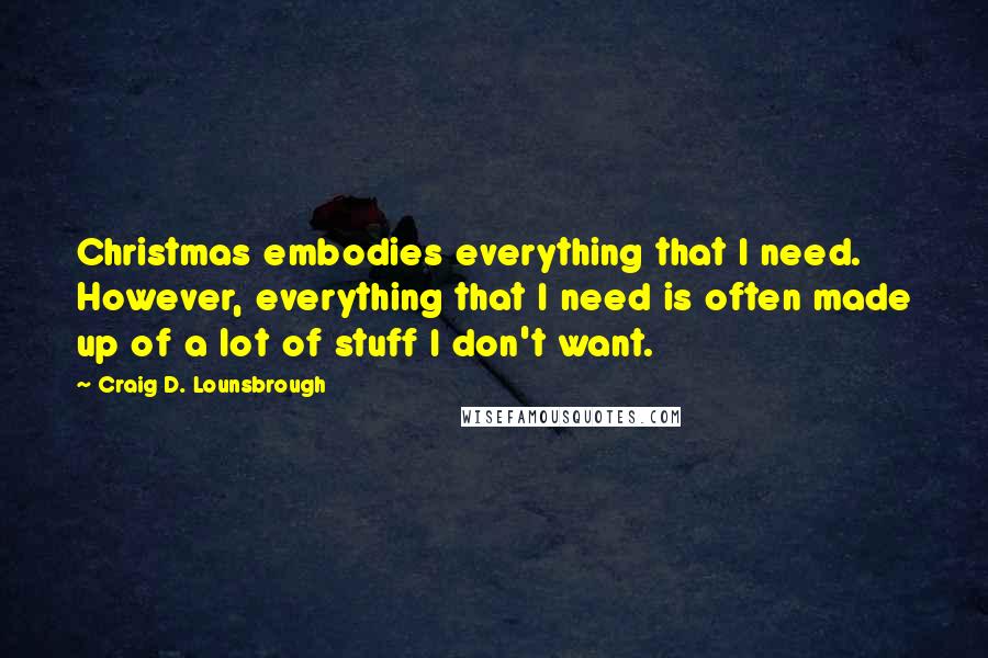 Craig D. Lounsbrough Quotes: Christmas embodies everything that I need. However, everything that I need is often made up of a lot of stuff I don't want.